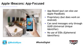 @MediaWyse #RocksDigital
Apple iBeacons: App-Focused
 App-Based (put can also use
Apple PassBook)
 Proprietary (but does work on
Android)
 Can send messages only through
UUID (Universal Unique
Identifier)
 No use of EIDs (Ephemeral
Identifiers)
 