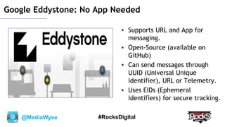 @MediaWyse #RocksDigital
Google Eddystone: No App Needed
 Supports URL and App for
messaging.
 Open-Source (available on
GitHub)
 Can send messages through
UUID (Universal Unique
Identifier), URL or Telemetry.
 Uses EIDs (Ephemeral
Identifiers) for secure tracking.
 