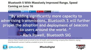 @MediaWyse #RocksDigital
“By adding significantly more capacity to
advertising transmissions, Bluetooth 5 will further
propel the adoption and deployment of beacons
to users around the world. ”
- Mark Powell, Bluetooth SIG
 