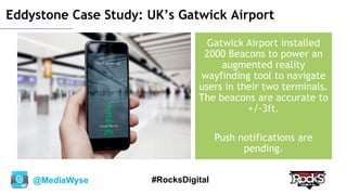 @MediaWyse #RocksDigital
Eddystone Case Study: UK’s Gatwick Airport
Gatwick Airport installed
2000 Beacons to power an
augmented reality
wayfinding tool to navigate
users in their two terminals.
The beacons are accurate to
+/-3ft.
Push notifications are
pending.
 