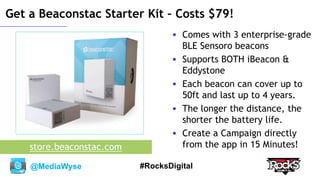 @MediaWyse #RocksDigital
Get a Beaconstac Starter Kit – Costs $79!
 Comes with 3 enterprise-grade
BLE Sensoro beacons
 Supports BOTH iBeacon &
Eddystone
 Each beacon can cover up to
50ft and last up to 4 years.
 The longer the distance, the
shorter the battery life.
 Create a Campaign directly
from the app in 15 Minutes!store.beaconstac.com
 
