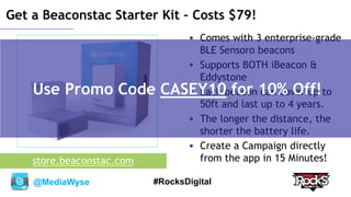 @MediaWyse #RocksDigital
Get a Beaconstac Starter Kit – Costs $79!
 Comes with 3 enterprise-grade
BLE Sensoro beacons
 Supports BOTH iBeacon &
Eddystone
 Each beacon can cover up to
50ft and last up to 4 years.
 The longer the distance, the
shorter the battery life.
 Create a Campaign directly
from the app in 15 Minutes!store.beaconstac.com
Use Promo Code CASEY10 for 10% Off!
 