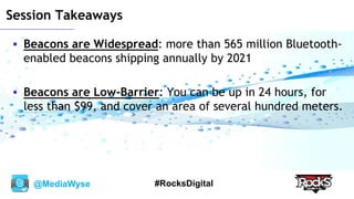 @MediaWyse #RocksDigital
Session Takeaways
 Beacons are Widespread: more than 565 million Bluetooth-
enabled beacons shipping annually by 2021
 Beacons are Low-Barrier: You can be up in 24 hours, for
less than $99, and cover an area of several hundred meters.
 