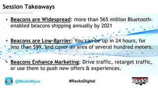 @MediaWyse #RocksDigital
Session Takeaways
 Beacons are Widespread: more than 565 million Bluetooth-
enabled beacons shipping annually by 2021
 Beacons are Low-Barrier: You can be up in 24 hours, for
less than $99, and cover an area of several hundred meters.
 Beacons Enhance Marketing: Drive traffic, retarget traffic,
or use them to push new offers & experiences.
 