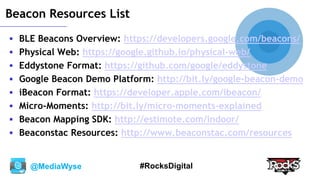 @MediaWyse #RocksDigital
Beacon Resources List
 BLE Beacons Overview: https://developers.google.com/beacons/
 Physical Web: https://google.github.io/physical-web/
 Eddystone Format: https://github.com/google/eddystone
 Google Beacon Demo Platform: http://bit.ly/google-beacon-demo
 iBeacon Format: https://developer.apple.com/ibeacon/
 Micro-Moments: http://bit.ly/micro-moments-explained
 Beacon Mapping SDK: http://estimote.com/indoor/
 Beaconstac Resources: http://www.beaconstac.com/resources
 