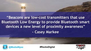 @MediaWyse #RocksDigital
“Beacons are low-cost transmitters that use
Bluetooth Low Energy to provide Bluetooth smart
devices a new level of proximity awareness”
- Casey Markee
 