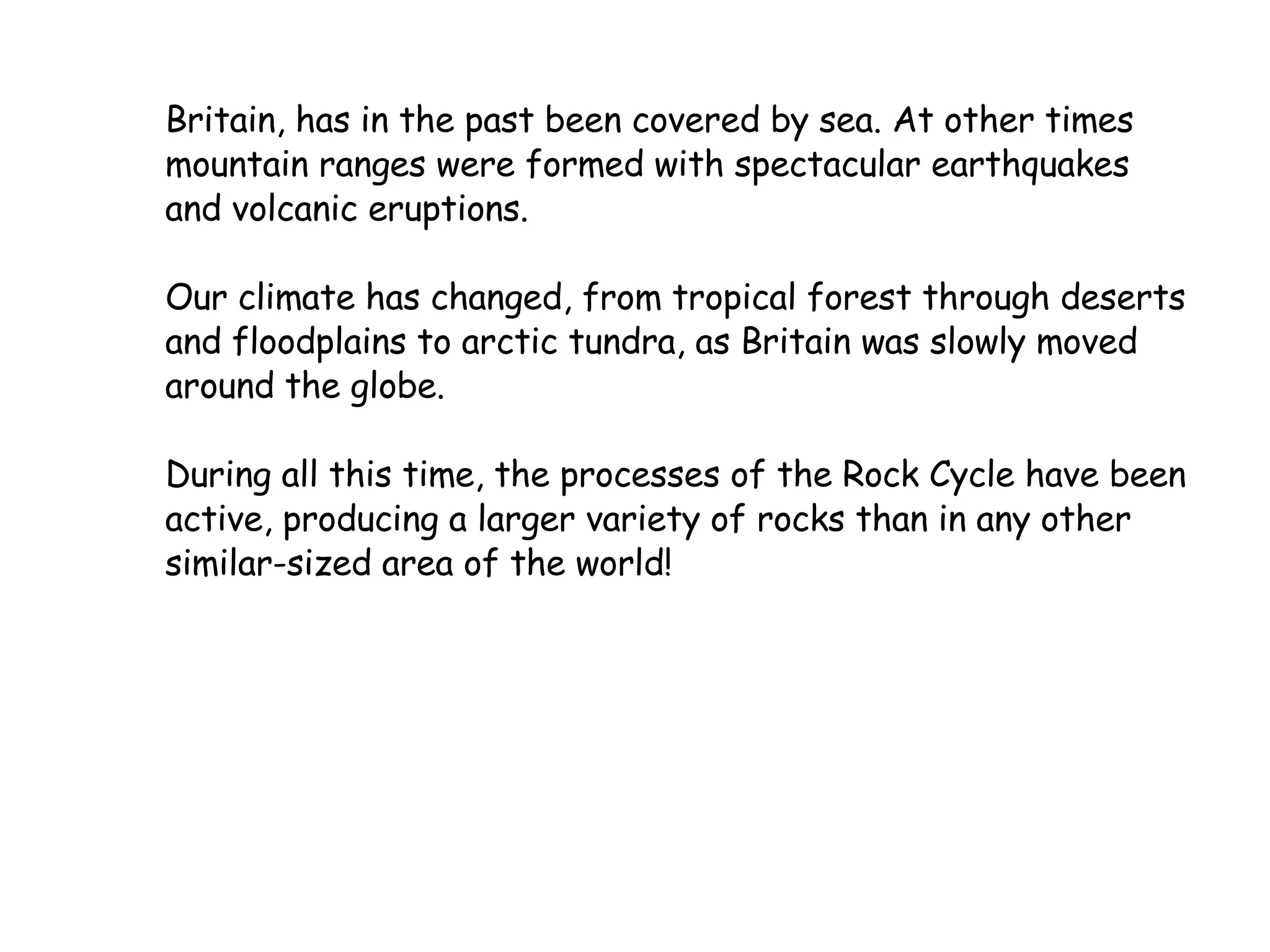 Britain, has in the past been covered by sea. At other times mountain ranges were formed with spectacular earthquakes and volcanic eruptions. Our climate has changed, from tropical forest through deserts and floodplains to arctic tundra, as Britain was slowly moved around the globe. During all this time, the processes of the Rock Cycle have been active, producing a larger variety of rocks than in any other similar-sized area of the world!  