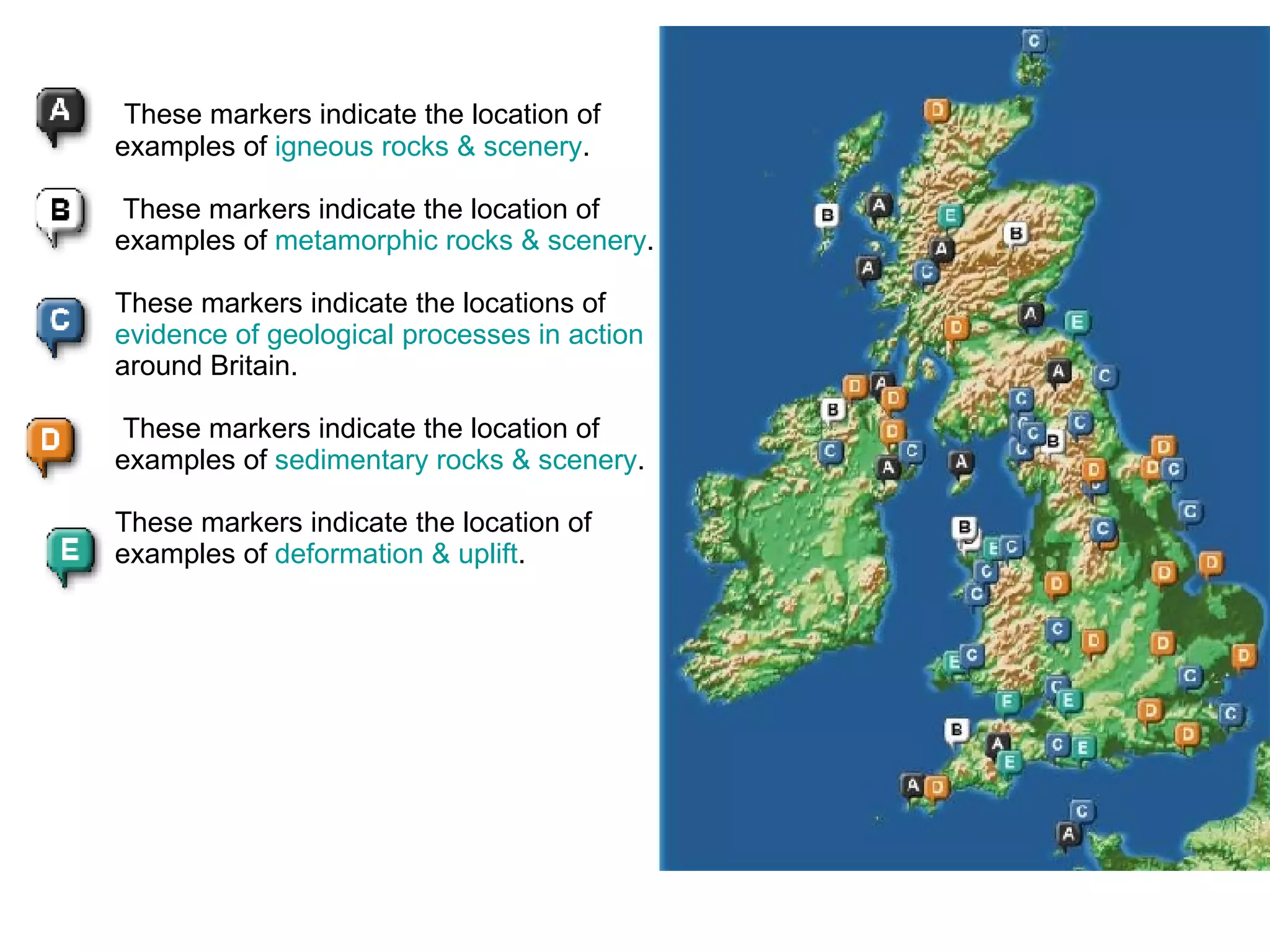   These markers indicate the location of examples of  igneous rocks & scenery .         These markers indicate the location of examples of  metamorphic rocks & scenery .          These markers indicate the locations of  evidence of geological processes in action  around Britain.    These markers indicate the location of examples of  sedimentary rocks & scenery .          These markers indicate the location of examples of  deformation & uplift .    