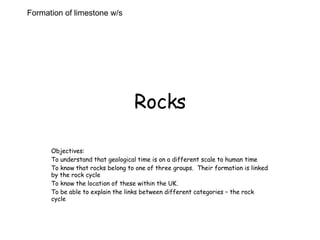 Rocks Objectives: To understand that geological time is on a different scale to human time To know that rocks belong to one of three groups.  Their formation is linked by the rock cycle  To know the location of these within the UK.  To be able to explain the links between different categories – the rock cycle  Formation of limestone w/s 