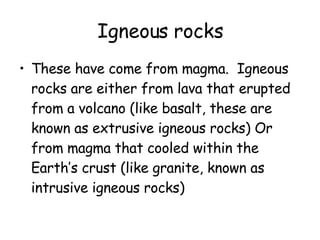 Igneous rocks These have come from magma.  Igneous rocks are either from lava that erupted from a volcano (like basalt, these are known as extrusive igneous rocks) Or from magma that cooled within the Earth’s crust (like granite, known as intrusive igneous rocks) 