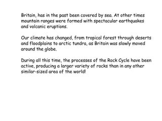 Britain, has in the past been covered by sea. At other times mountain ranges were formed with spectacular earthquakes and volcanic eruptions. Our climate has changed, from tropical forest through deserts and floodplains to arctic tundra, as Britain was slowly moved around the globe. During all this time, the processes of the Rock Cycle have been active, producing a larger variety of rocks than in any other similar-sized area of the world!  
