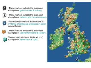   These markers indicate the location of examples of  igneous rocks & scenery .         These markers indicate the location of examples of  metamorphic rocks & scenery .          These markers indicate the locations of  evidence of geological processes in action  around Britain.    These markers indicate the location of examples of  sedimentary rocks & scenery .          These markers indicate the location of examples of  deformation & uplift .    