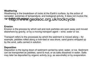 http://www.geolsoc.org.uk/rockcycle Weathering Weathering is the breakdown of rocks at the Earth’s surface, by the action of rainwater, extremes of temperature, and biological activity. It does not involve the removal of rock material. Erosion Erosion is the process by which soil and rock particles are worn away and moved elsewhere by gravity, or by a moving transport agent – wind, water or ice.  Transport refers to the processes by which the sediment is moved along – for example, pebbles rolled along a river-bed or sea shore, sand grains whipped up by the wind, salts carried in solution. Deposition Deposition is the laying down of sediment carried by wind, water, or ice. Sediment can be transported as pebbles, sand & mud, or as salts dissolved in water. Salts may later be deposited by organic activity (e.g. as sea-shells) or by evaporation.  