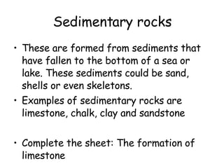 Sedimentary rocks These are formed from sediments that have fallen to the bottom of a sea or lake. These sediments could be sand, shells or even skeletons. Examples of sedimentary rocks are limestone, chalk, clay and sandstone Complete the sheet: The formation of limestone 