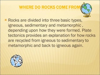 Rocks are divided into three basic types, igneous, sedimentary and metamorphic , depending upon how they were formed. Plate tectonics provides an explanation for how rocks are recycled from igneous to sedimentary to metamorphic and back to igneous again. 