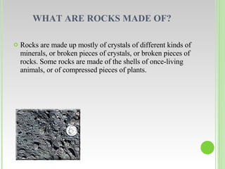 WHAT ARE ROCKS MADE OF?  Rocks are made up mostly of crystals of different kinds of minerals, or broken pieces of crystals, or broken pieces of rocks. Some rocks are made of the shells of once-living animals, or of compressed pieces of plants. 