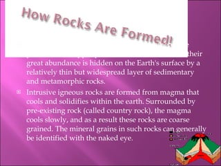 Igneous rocks make up approximately ninety-five percent of the upper part of the Earth's crust, but their great abundance is hidden on the Earth's surface by a relatively thin but widespread layer of sedimentary and metamorphic rocks. Intrusive igneous rocks are formed from magma that cools and solidifies within the earth. Surrounded by pre-existing rock (called country rock), the magma cools slowly, and as a result these rocks are coarse grained. The mineral grains in such rocks can generally be identified with the naked eye.  