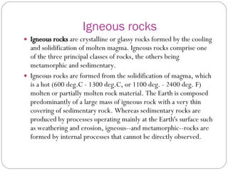 Igneous rocks Igneous rocks  are crystalline or glassy rocks formed by the cooling and solidification of molten magma. Igneous rocks comprise one of the three principal classes of rocks, the others being metamorphic and sedimentary.  Igneous rocks are formed from the solidification of magma, which is a hot (600 deg.C - 1300 deg.C, or 1100 deg. - 2400 deg. F) molten or partially molten rock material. The Earth is composed predominantly of a large mass of igneous rock with a very thin covering of sedimentary rock. Whereas sedimentary rocks are produced by processes operating mainly at the Earth's surface such as weathering and erosion, igneous--and metamorphic--rocks are formed by internal processes that cannot be directly observed.  