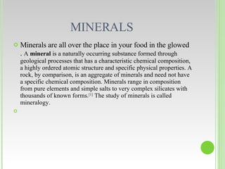 MINERALS  Minerals are all over the place in your food in the glowed .  A  mineral  is a naturally occurring substance formed through geological processes that has a characteristic chemical composition, a highly ordered atomic structure and specific physical properties. A rock, by comparison, is an aggregate of minerals and need not have a specific chemical composition. Minerals range in composition from pure elements and simple salts to very complex silicates with thousands of known forms. [1]  The study of minerals is called mineralogy. 