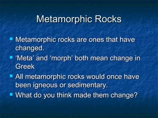 Metamorphic RocksMetamorphic Rocks
 Metamorphic rocks are ones that haveMetamorphic rocks are ones that have
changed.changed.
 ‘‘Meta’ and ‘morph’ both mean change inMeta’ and ‘morph’ both mean change in
GreekGreek
 All metamorphic rocks would once haveAll metamorphic rocks would once have
been igneous or sedimentary.been igneous or sedimentary.
 What do you think made them change?What do you think made them change?
 