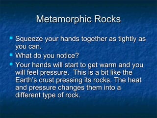 Metamorphic RocksMetamorphic Rocks
 Squeeze your hands together as tightly asSqueeze your hands together as tightly as
you can.you can.
 What do you notice?What do you notice?
 Your hands will start to get warm and youYour hands will start to get warm and you
will feel pressure. This is a bit like thewill feel pressure. This is a bit like the
Earth’s crust pressing its rocks. The heatEarth’s crust pressing its rocks. The heat
and pressure changes them into aand pressure changes them into a
different type of rock.different type of rock.
 