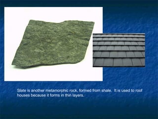 Slate is another metamorphic rock, formed from shale. It is used to roof
houses because it forms in thin layers.
 