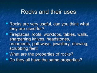 Rocks and their usesRocks and their uses
 Rocks are very useful, can you think whatRocks are very useful, can you think what
they are used for?they are used for?
 Fireplaces, roofs, worktops, tables, walls,Fireplaces, roofs, worktops, tables, walls,
sharpening knives, headstones,sharpening knives, headstones,
ornaments, pathways, jewellery, drawing,ornaments, pathways, jewellery, drawing,
scrubbing feet!scrubbing feet!
 What are the properties of rocks?What are the properties of rocks?
 Do they all have the same properties?Do they all have the same properties?
 