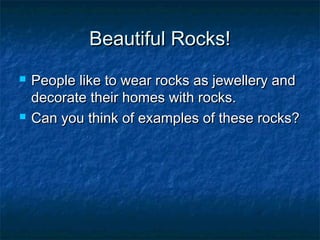 Beautiful Rocks!Beautiful Rocks!
 People like to wear rocks as jewellery andPeople like to wear rocks as jewellery and
decorate their homes with rocks.decorate their homes with rocks.
 Can you think of examples of these rocks?Can you think of examples of these rocks?
 