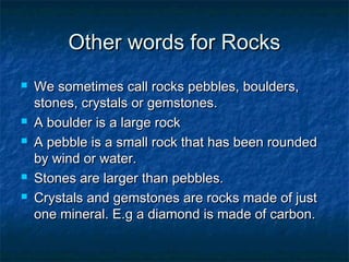 Other words for RocksOther words for Rocks
 We sometimes call rocks pebbles, boulders,We sometimes call rocks pebbles, boulders,
stones, crystals or gemstones.stones, crystals or gemstones.
 A boulder is a large rockA boulder is a large rock
 A pebble is a small rock that has been roundedA pebble is a small rock that has been rounded
by wind or water.by wind or water.
 Stones are larger than pebbles.Stones are larger than pebbles.
 Crystals and gemstones are rocks made of justCrystals and gemstones are rocks made of just
one mineral. E.g a diamond is made of carbon.one mineral. E.g a diamond is made of carbon.
 
