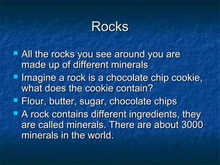 RocksRocks
 All the rocks you see around you areAll the rocks you see around you are
made up of different mineralsmade up of different minerals
 Imagine a rock is a chocolate chip cookie,Imagine a rock is a chocolate chip cookie,
what does the cookie contain?what does the cookie contain?
 Flour, butter, sugar, chocolate chipsFlour, butter, sugar, chocolate chips
 A rock contains different ingredients, theyA rock contains different ingredients, they
are called minerals. There are about 3000are called minerals. There are about 3000
minerals in the world.minerals in the world.
 