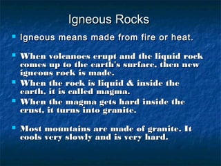 Igneous RocksIgneous Rocks
 Igneous means made from fire or heat.Igneous means made from fire or heat.
 When volcanoes erupt and the liquid rockWhen volcanoes erupt and the liquid rock
comes up to the earth's surface, then newcomes up to the earth's surface, then new
igneous rock is made.igneous rock is made.
 When the rock is liquid & inside theWhen the rock is liquid & inside the
earth, it is called magma.earth, it is called magma.
 When the magma gets hard inside theWhen the magma gets hard inside the
crust, it turns into granite.crust, it turns into granite.
 Most mountains are made of granite. ItMost mountains are made of granite. It
cools very slowly and is very hardcools very slowly and is very hard..
 