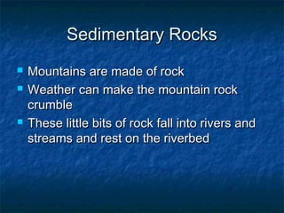 Sedimentary RocksSedimentary Rocks
 Mountains are made of rockMountains are made of rock
 Weather can make the mountain rockWeather can make the mountain rock
crumblecrumble
 These little bits of rock fall into rivers andThese little bits of rock fall into rivers and
streams and rest on the riverbedstreams and rest on the riverbed
 