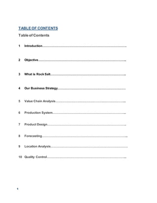 1
TABLE OF CONTENTS
Table of Contents
1 Introduction……………………………………………………………………….
2 Objective…………………………………………………………………………..
3 What is Rock Salt………………………………………………………………..
4 Our Business Strategy…………………………………………………………
5 Value Chain Analysis…………………………………………………………...
6 Production System……………………………………………………………...
7 Product Design…………………………………………………………………..
8 Forecasting………………………………………………………………………...
9 Location Analysis…………………………………………………………………
10 Quality Control…………………………………………………………………...
 