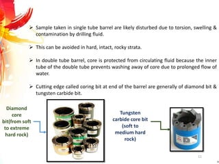  Sample taken in single tube barrel are likely disturbed due to torsion, swelling &
contamination by drilling fluid.
 This can be avoided in hard, intact, rocky strata.
 In double tube barrel, core is protected from circulating fluid because the inner
tube of the double tube prevents washing away of core due to prolonged flow of
water.
 Cutting edge called coring bit at end of the barrel are generally of diamond bit &
tungsten carbide bit.
Diamond
core
bit(from soft
to extreme
hard rock)
Tungsten
carbide core bit
(soft to
medium hard
rock)
11
 