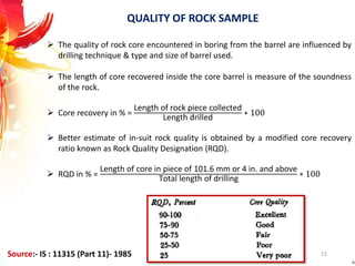 QUALITY OF ROCK SAMPLE
 The quality of rock core encountered in boring from the barrel are influenced by
drilling technique & type and size of barrel used.
 The length of core recovered inside the core barrel is measure of the soundness
of the rock.
 Core recovery in % =
Length of rock piece collected
Length drilled
∗ 100
 Better estimate of in-suit rock quality is obtained by a modified core recovery
ratio known as Rock Quality Designation (RQD).
 RQD in % =
Length of core in piece of 101.6 mm or 4 in. and above
Total length of drilling
∗ 100
15Source:- IS : 11315 (Part 11)- 1985
 