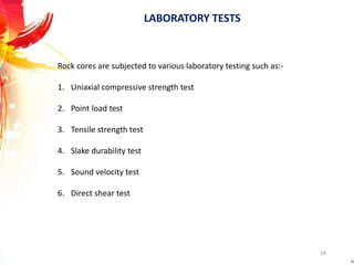LABORATORY TESTS
Rock cores are subjected to various laboratory testing such as:-
1. Uniaxial compressive strength test
2. Point load test
3. Tensile strength test
4. Slake durability test
5. Sound velocity test
6. Direct shear test
18
 