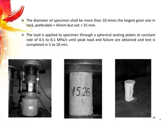  The diameter of specimen shall be more than 10 times the largest grain size in
rock, preferable > 45mm but not < 35 mm.
 The load is applied to specimen through a spherical seating platen at constant
rate of 0.5 to 0.1 MPa/s until peak load and failure are obtained and test is
completed in 5 to 10 min.
20
 