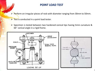 POINT LOAD TEST
 Perform on irregular pieces of rock with diameter ranging from 30mm to 50mm.
 Test is conducted in a point load tester.
 Specimen is tested between two hardened conical tips having 5mm curvature &
60 ̊ conical angle in a rigid frame.
22
 