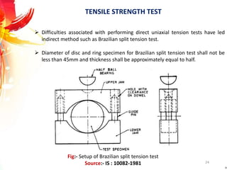TENSILE STRENGTH TEST
 Difficulties associated with performing direct uniaxial tension tests have led
indirect method such as Brazilian split tension test.
 Diameter of disc and ring specimen for Brazilian split tension test shall not be
less than 45mm and thickness shall be approximately equal to half.
24
Fig:- Setup of Brazilian split tension test
Source:- IS : 10082-1981
 