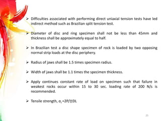 25
 Difficulties associated with performing direct uniaxial tension tests have led
indirect method such as Brazilian split tension test.
 Diameter of disc and ring specimen shall not be less than 45mm and
thickness shall be approximately equal to half.
 In Brazilian test a disc shape specimen of rock is loaded by two opposing
normal strip loads at the disc periphery.
 Radius of jaws shall be 1.5 times specimen radius.
 Width of jaws shall be 1.1 times the specimen thickness.
 Apply continues constant rate of load on specimen such that failure in
weakest rocks occur within 15 to 30 sec. loading rate of 200 N/s is
recommended.
 Tensile strength, σt =2P/∏DL
 