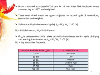28
 Drum is rotated at a speed of 20 rpm for 10 min. After 200 revolution lumps
are oven dry at 105˚C and weighted.
 These oven dried lumps are again subjected to second cycle of revolutions,
oven-dried and weighed.
 Slake durability index (second cycle), Id2= W3/ W1 * 100 (%)
W1= initial dry mass, W3= final dry mass
 If Id2 is between 0 to 10 % , slake durability index based on first cycle of drying
and wetting is estimated as: Id1= W2/ W1 * 100 (%)
W2 = dry mass after first cycle.
SLAKE DURABILITY INDEX Id2 (%) CLASSIFICATION
0 – 30 Very Low
30-60 Low
60-85 Medium
85-95 Medium high
95-98 High
98-100 Very High
 