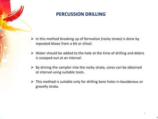 PERCUSSION DRILLING
 In this method breaking up of formation (rocky strata) is done by
repeated blows from a bit or chisel.
 Water should be added to the hole at the time of drilling and debris
is scooped out at an interval.
 By driving the sampler into the rocky strata, cores can be obtained
at interval using suitable tools.
 This method is suitable only for drilling bore holes in boulderous or
gravelly strata.
7
 