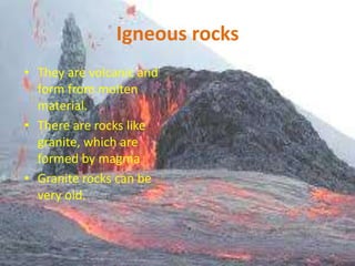 Igneous rocks
• They are volcanic and
form from molten
material.
• There are rocks like
granite, which are
formed by magma
• Granite rocks can be
very old.

 