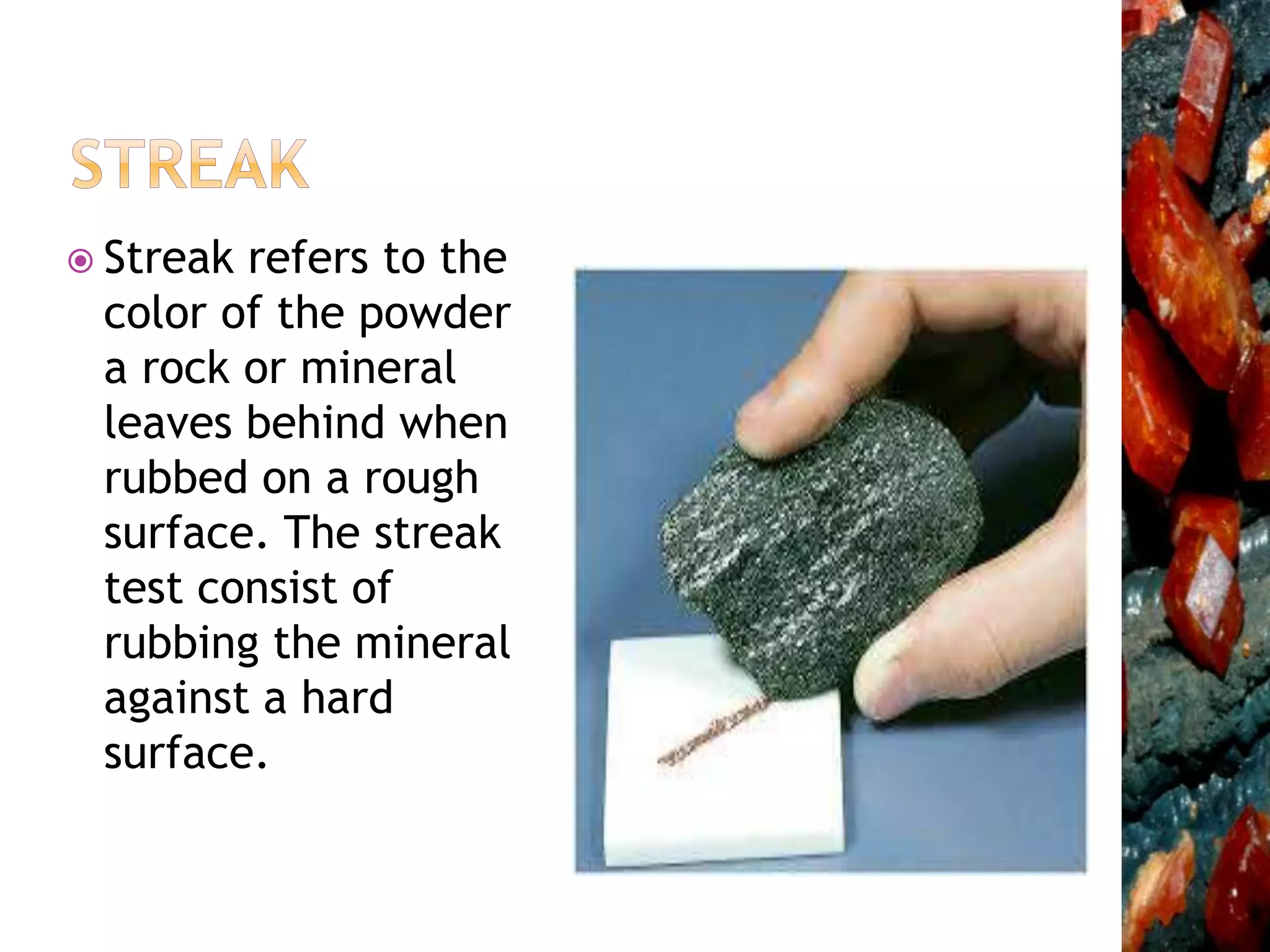  Streak refers to the
color of the powder
a rock or mineral
leaves behind when
rubbed on a rough
surface. The streak
test consist of
rubbing the mineral
against a hard
surface.
 