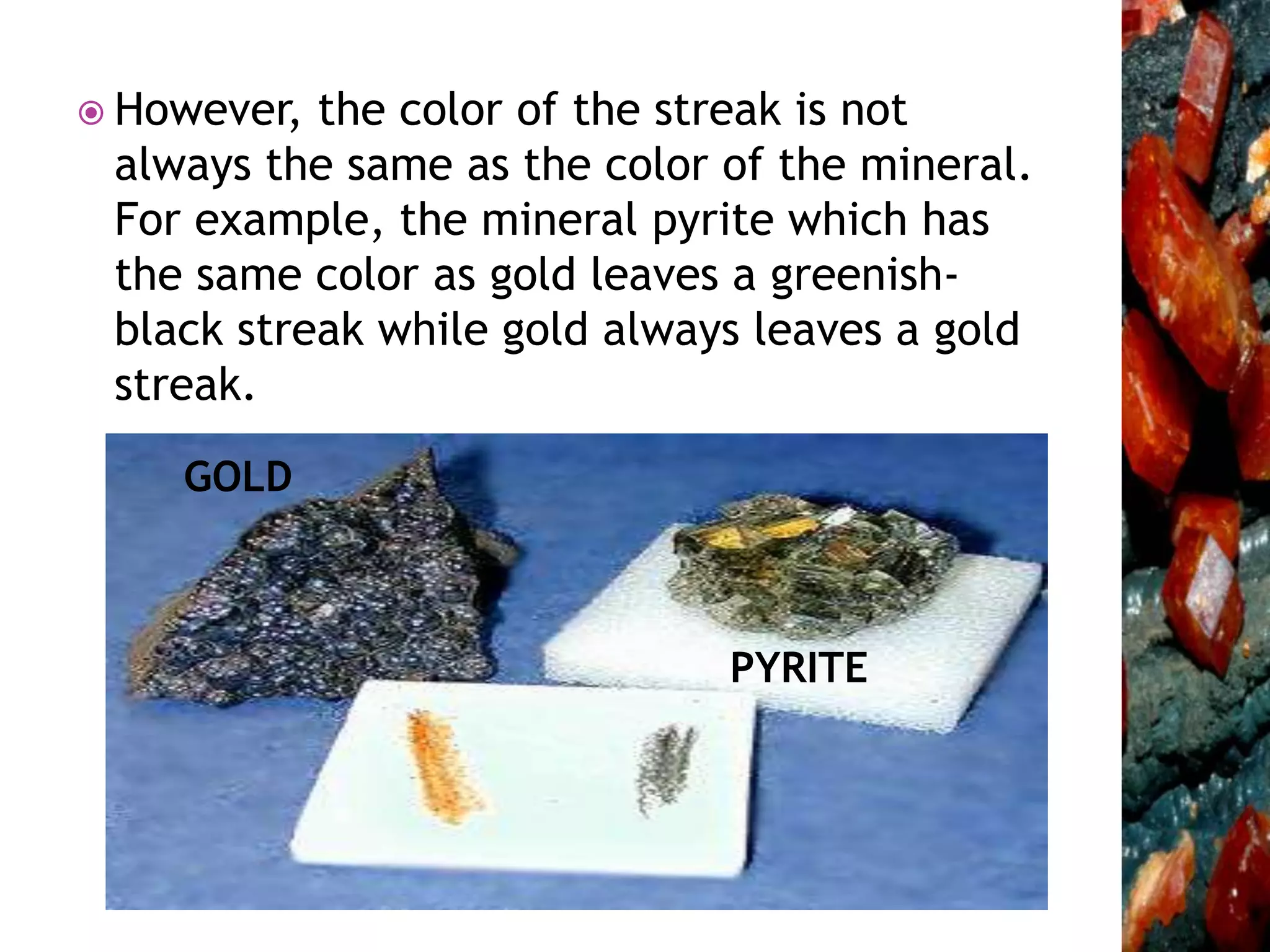  However, the color of the streak is not
always the same as the color of the mineral.
For example, the mineral pyrite which has
the same color as gold leaves a greenish-
black streak while gold always leaves a gold
streak.
PYRITE
GOLD
 