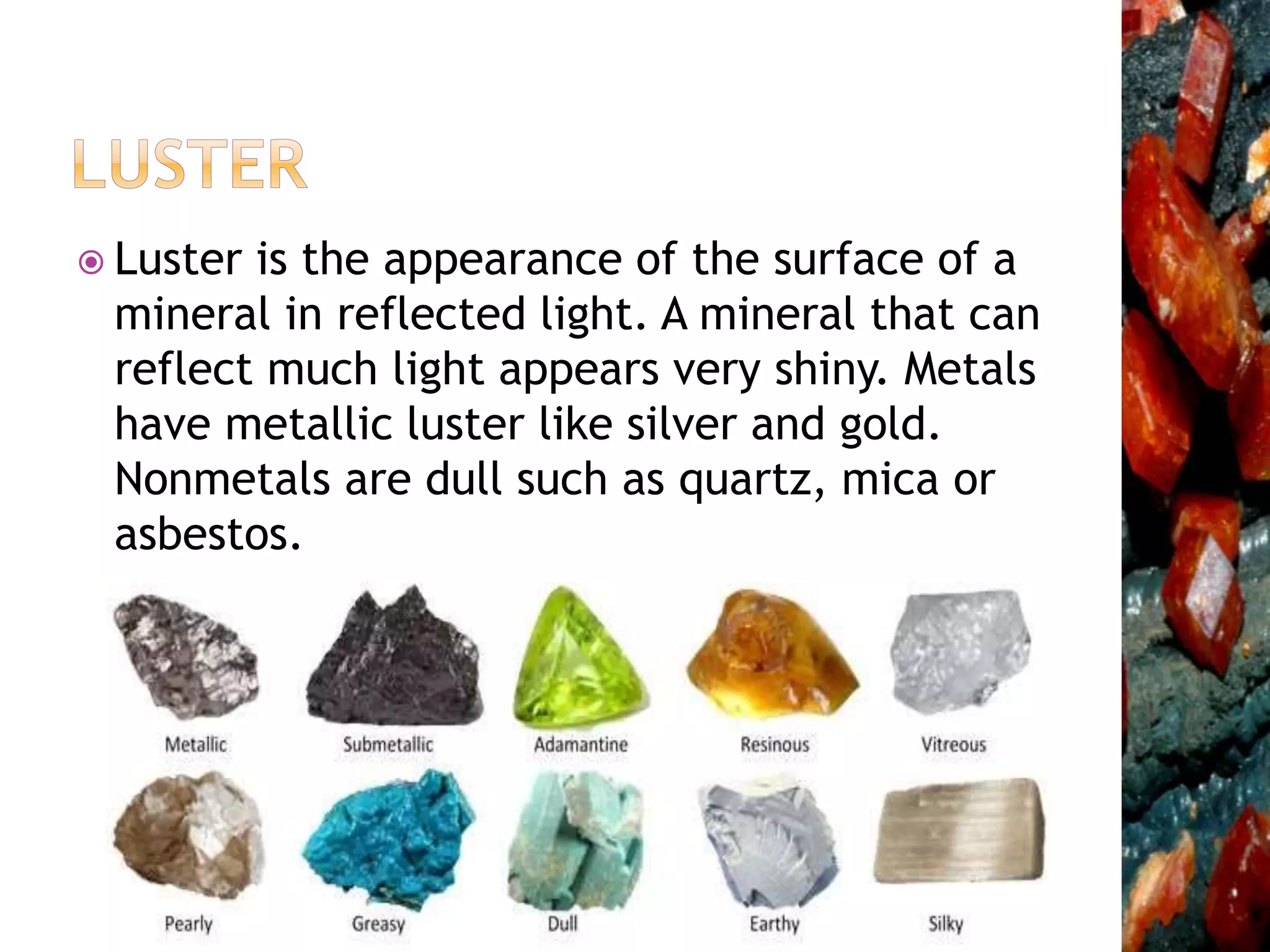  Luster is the appearance of the surface of a
mineral in reflected light. A mineral that can
reflect much light appears very shiny. Metals
have metallic luster like silver and gold.
Nonmetals are dull such as quartz, mica or
asbestos.
 