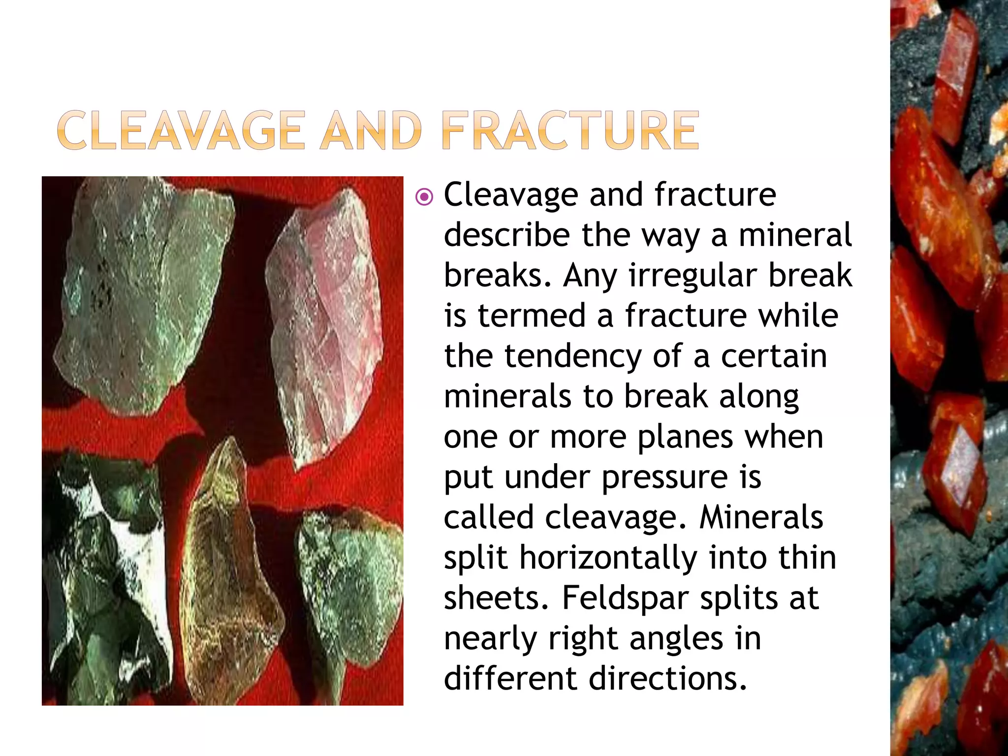  Cleavage and fracture
describe the way a mineral
breaks. Any irregular break
is termed a fracture while
the tendency of a certain
minerals to break along
one or more planes when
put under pressure is
called cleavage. Minerals
split horizontally into thin
sheets. Feldspar splits at
nearly right angles in
different directions.
 