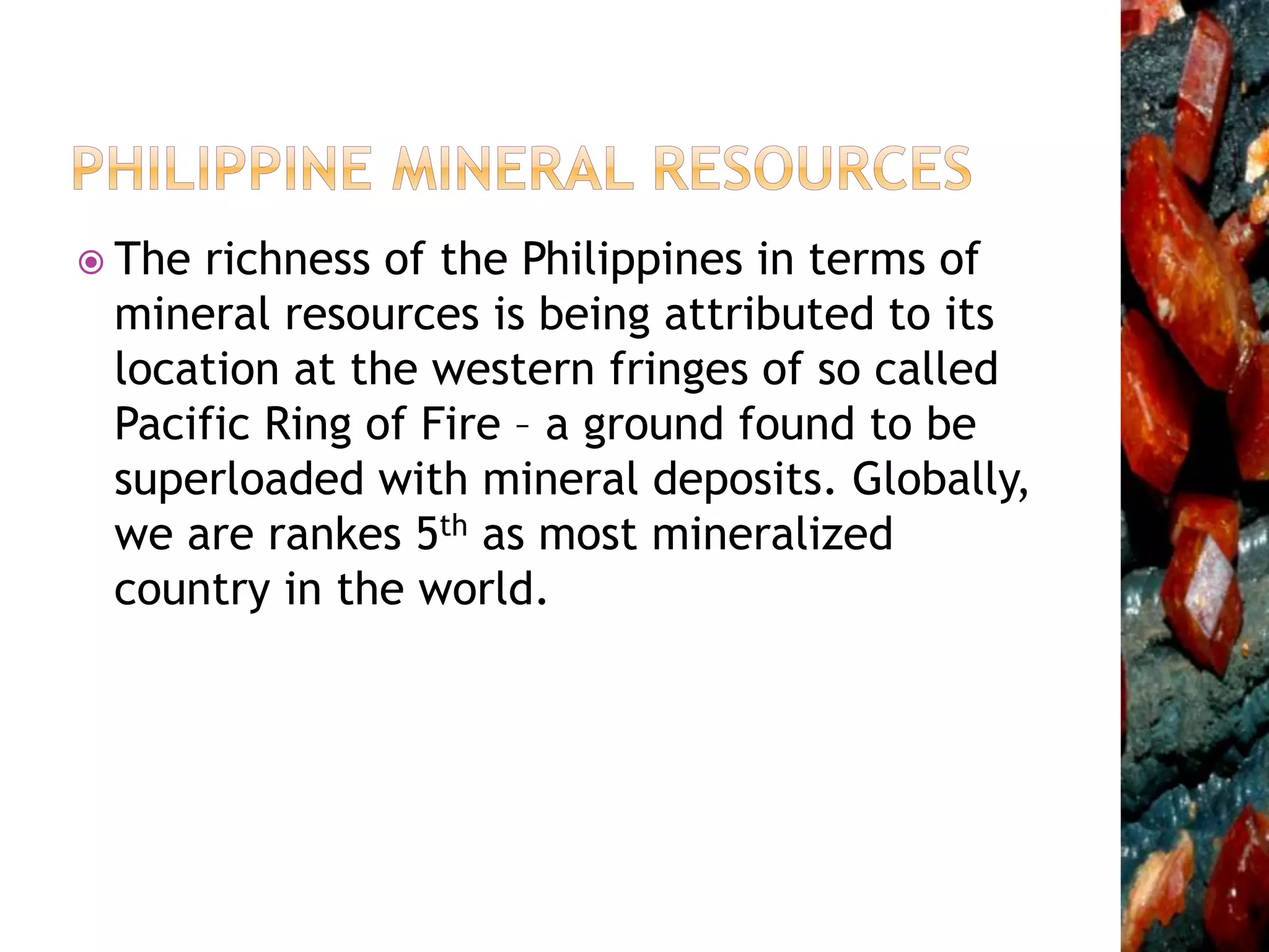  The richness of the Philippines in terms of
mineral resources is being attributed to its
location at the western fringes of so called
Pacific Ring of Fire – a ground found to be
superloaded with mineral deposits. Globally,
we are rankes 5th as most mineralized
country in the world.
 