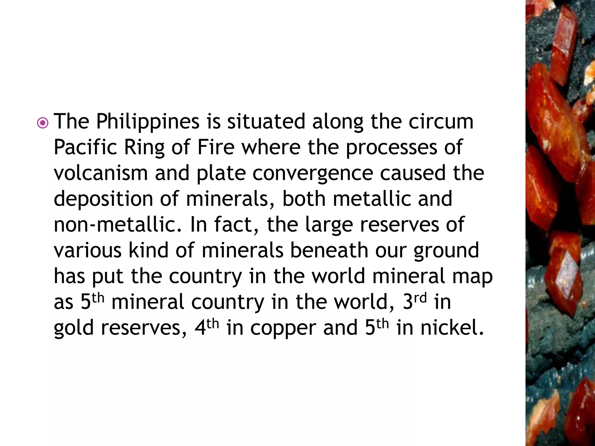 The Philippines is situated along the circum
Pacific Ring of Fire where the processes of
volcanism and plate convergence caused the
deposition of minerals, both metallic and
non-metallic. In fact, the large reserves of
various kind of minerals beneath our ground
has put the country in the world mineral map
as 5th mineral country in the world, 3rd in
gold reserves, 4th in copper and 5th in nickel.
 