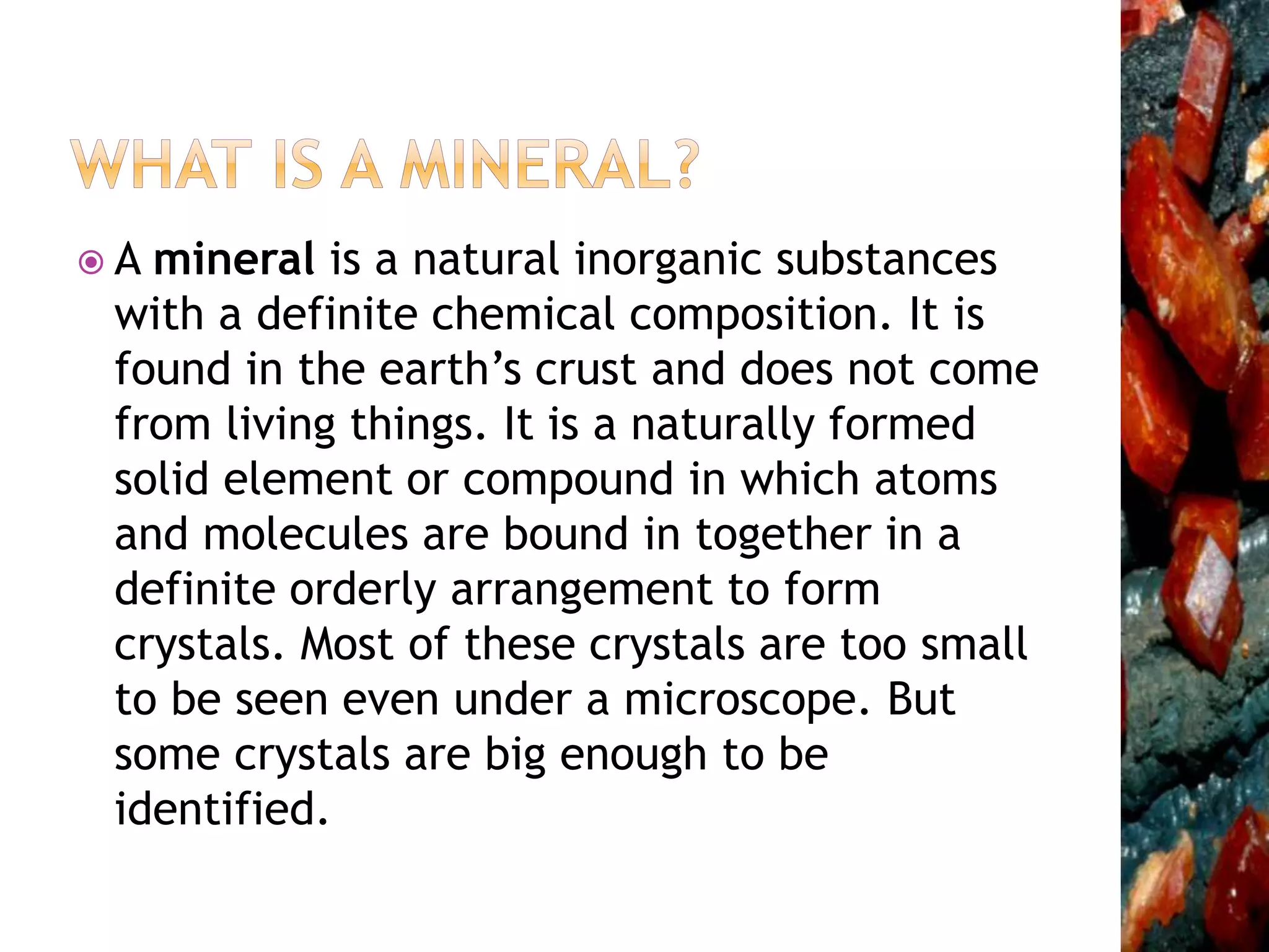  A mineral is a natural inorganic substances
with a definite chemical composition. It is
found in the earth’s crust and does not come
from living things. It is a naturally formed
solid element or compound in which atoms
and molecules are bound in together in a
definite orderly arrangement to form
crystals. Most of these crystals are too small
to be seen even under a microscope. But
some crystals are big enough to be
identified.
 
